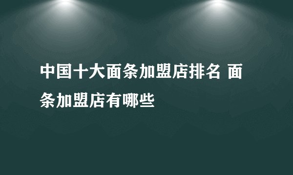 中国十大面条加盟店排名 面条加盟店有哪些