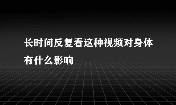 长时间反复看这种视频对身体有什么影响