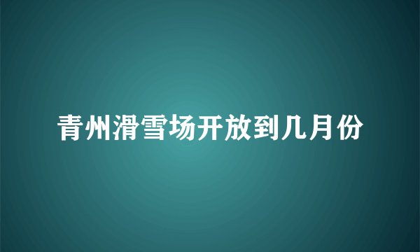 青州滑雪场开放到几月份
