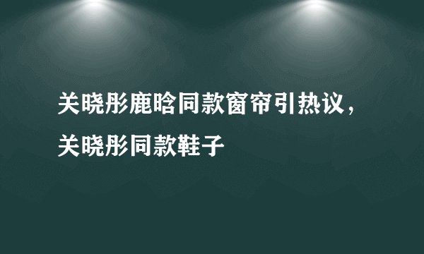 关晓彤鹿晗同款窗帘引热议，关晓彤同款鞋子
