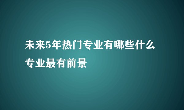 未来5年热门专业有哪些什么专业最有前景