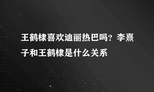 王鹤棣喜欢迪丽热巴吗？李熹子和王鹤棣是什么关系