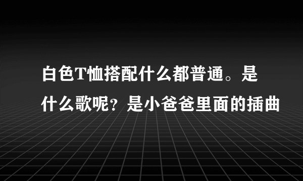 白色T恤搭配什么都普通。是什么歌呢?是小爸爸里面的插曲