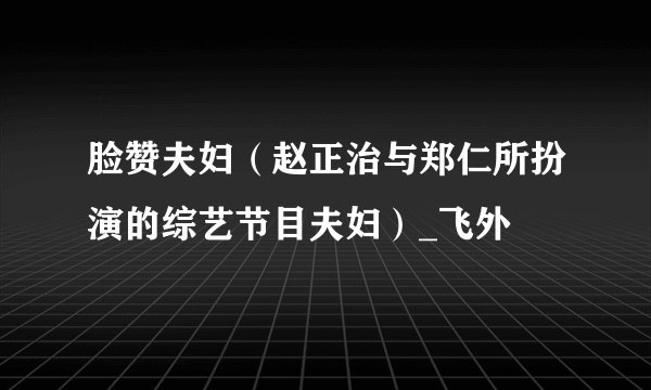 脸赞夫妇（赵正治与郑仁所扮演的综艺节目夫妇）_飞外