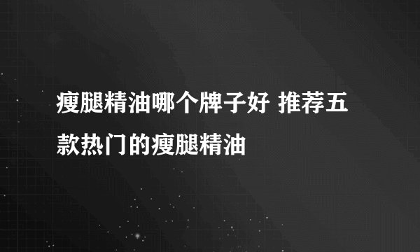 瘦腿精油哪个牌子好 推荐五款热门的瘦腿精油
