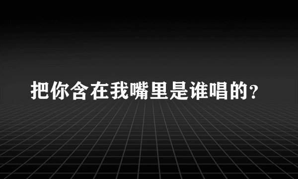 把你含在我嘴里是谁唱的？