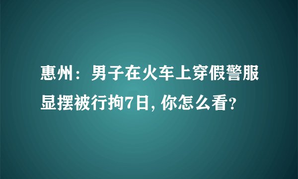 惠州：男子在火车上穿假警服显摆被行拘7日, 你怎么看？