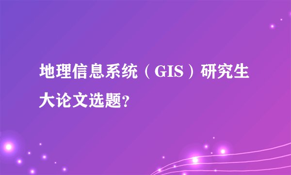 地理信息系统（GIS）研究生大论文选题？