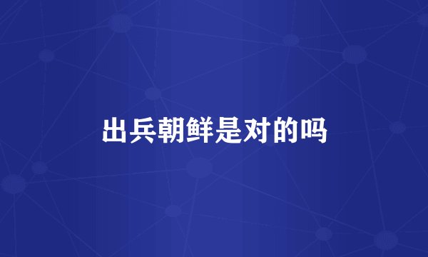 出兵朝鲜是对的吗