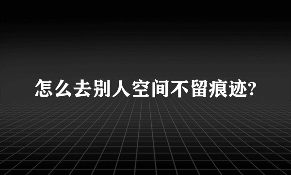 怎么去别人空间不留痕迹?