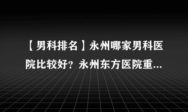 【男科排名】永州哪家男科医院比较好？永州东方医院重点男科医院，看男科疾病更正规