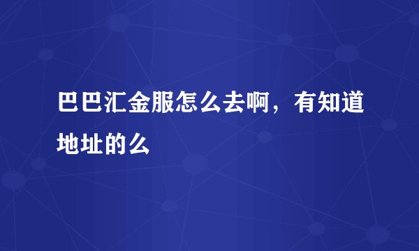 巴巴汇金服怎么去啊，有知道地址的么