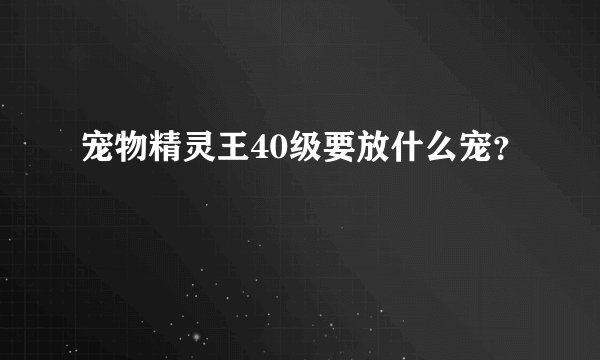 宠物精灵王40级要放什么宠？