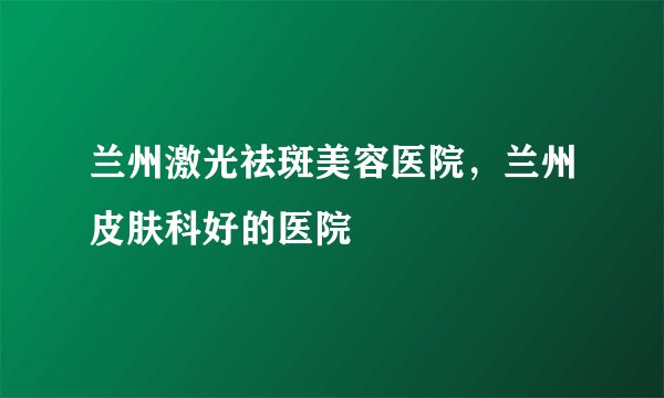 兰州激光祛斑美容医院，兰州皮肤科好的医院