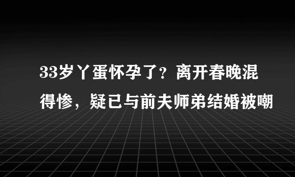 33岁丫蛋怀孕了?离开春晚混得惨,疑已与前夫师弟结婚被嘲