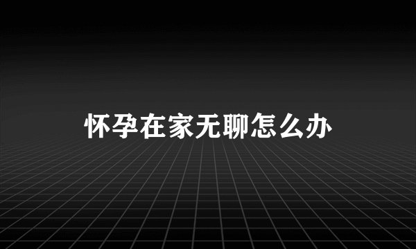 怀孕在家无聊怎么办