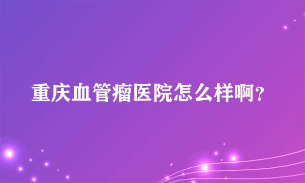 重庆血管瘤医院怎么样啊?