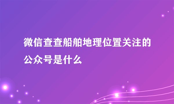 微信查查船舶地理位置关注的公众号是什么