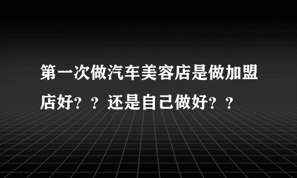 第一次做汽车美容店是做加盟店好？？还是自己做好？？