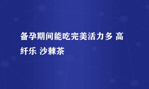 备孕期间能吃完美活力多 高纤乐 沙棘茶