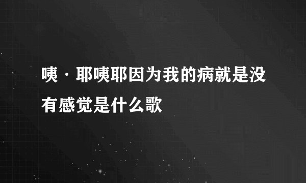 咦·耶咦耶因为我的病就是没有感觉是什么歌