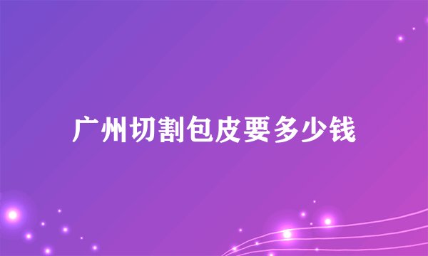广州切割包皮要多少钱