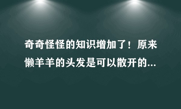 奇奇怪怪的知识增加了!原来懒羊羊的头发是可以散开的,太可爱了