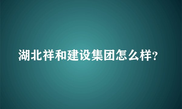 湖北祥和建设集团怎么样？