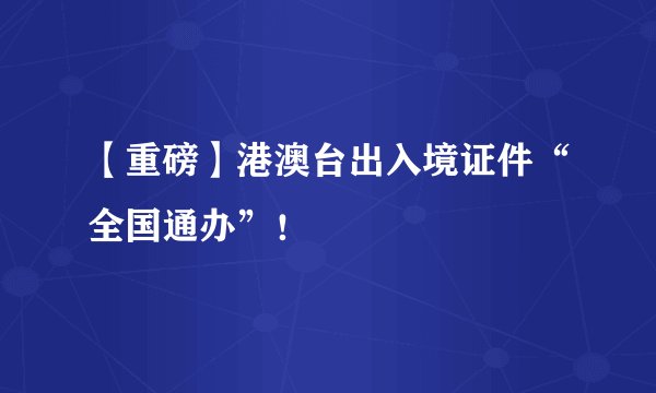 【重磅】港澳台出入境证件“全国通办”！