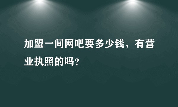 加盟一间网吧要多少钱,有营业执照的吗?