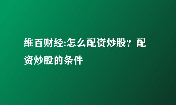 维百财经:怎么配资炒股？配资炒股的条件