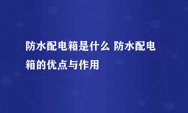 防水配电箱是什么 防水配电箱的优点与作用