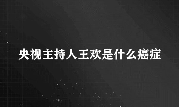 央视主持人王欢是什么癌症