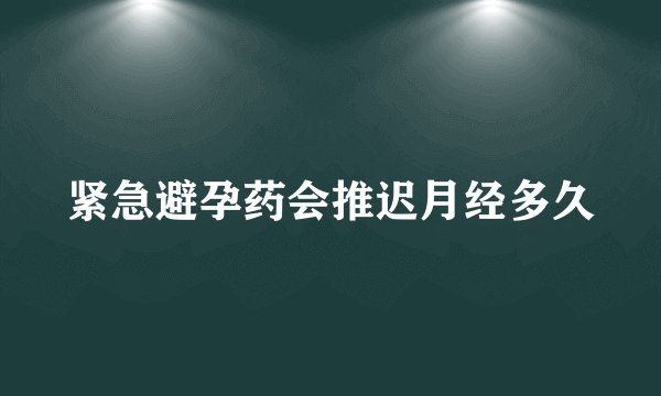 紧急避孕药会推迟月经多久