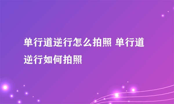 单行道逆行怎么拍照 单行道逆行如何拍照