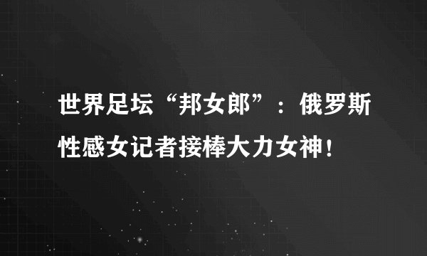 世界足坛“邦女郎”：俄罗斯性感女记者接棒大力女神！