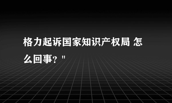 格力起诉国家知识产权局 怎么回事？