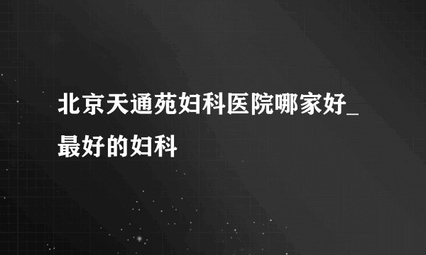 北京天通苑妇科医院哪家好_最好的妇科