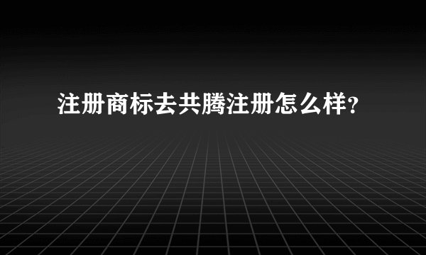注册商标去共腾注册怎么样？