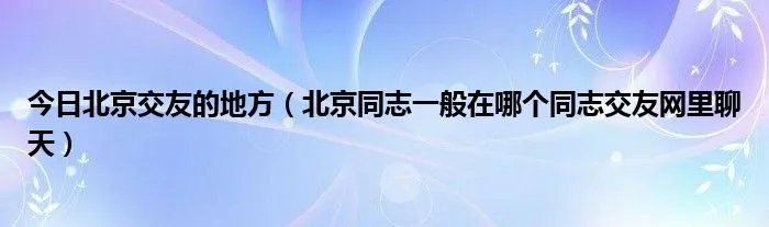 今日北京交友的地方（北京同志一般在哪个同志交友网里聊天）