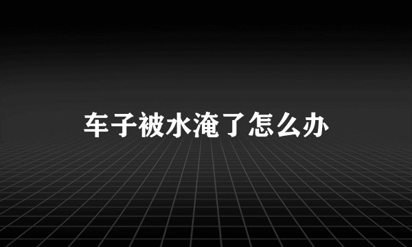 车子被水淹了怎么办