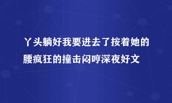 丫头躺好我要进去了按着她的腰疯狂的撞击闷哼深夜好文