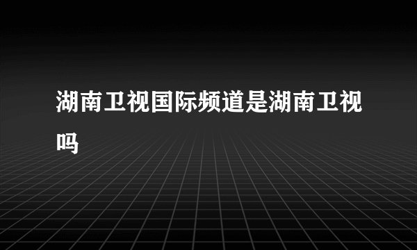 湖南卫视国际频道是湖南卫视吗