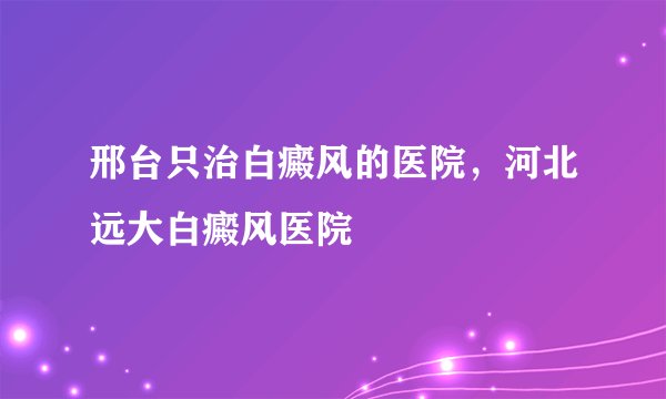 邢台只治白癜风的医院，河北远大白癜风医院