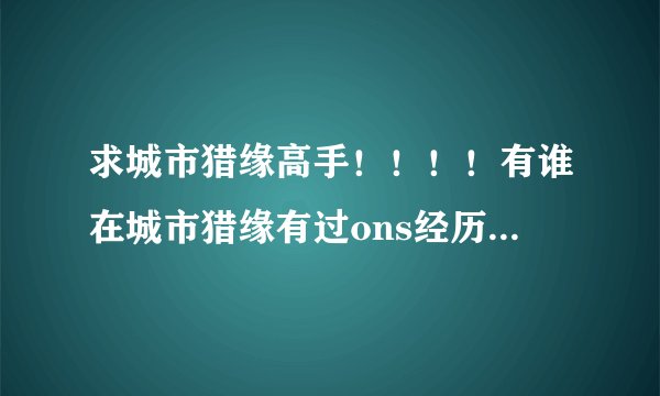求城市猎缘高手！！！！有谁在城市猎缘有过ons经历？怎样搞一夜qing的？求分享经历！！！！