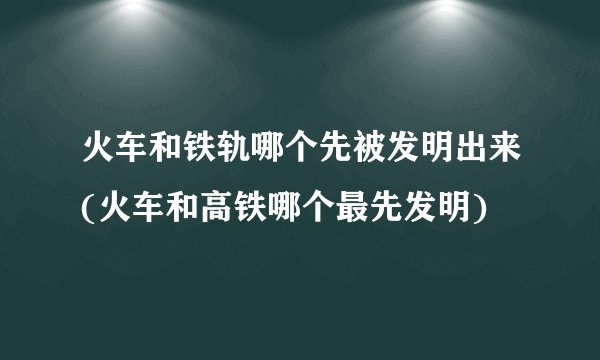 火车和铁轨哪个先被发明出来(火车和高铁哪个最先发明)