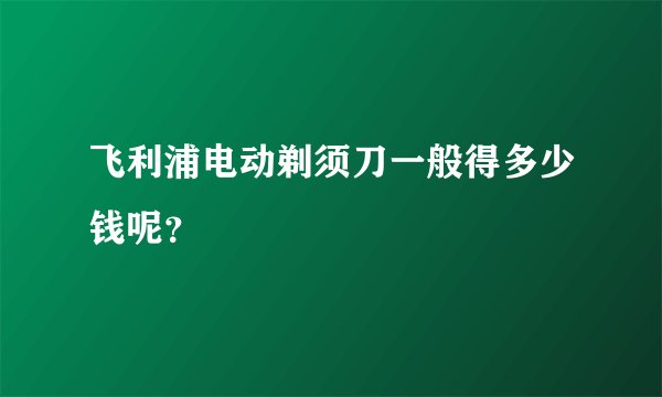 飞利浦电动剃须刀一般得多少钱呢？