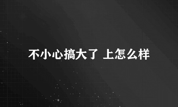 不小心搞大了 上怎么样