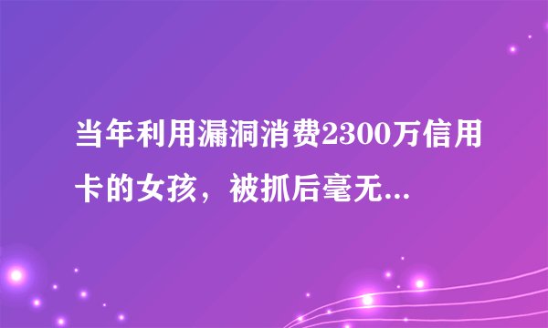 当年利用漏洞消费2300万信用卡的女孩,被抓后毫无偿还能力,现状如何?