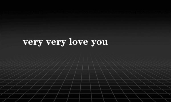 very very love you